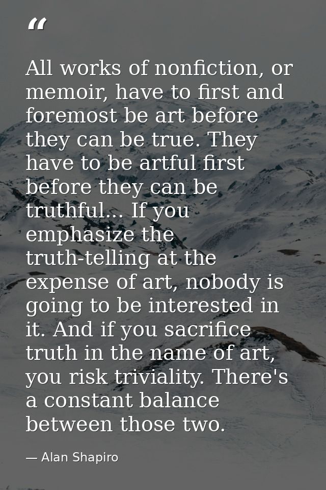 All works of nonfiction, or memoir, have to first and foremost be art before they can be true. They have to be artful fi — Alan Shapiro