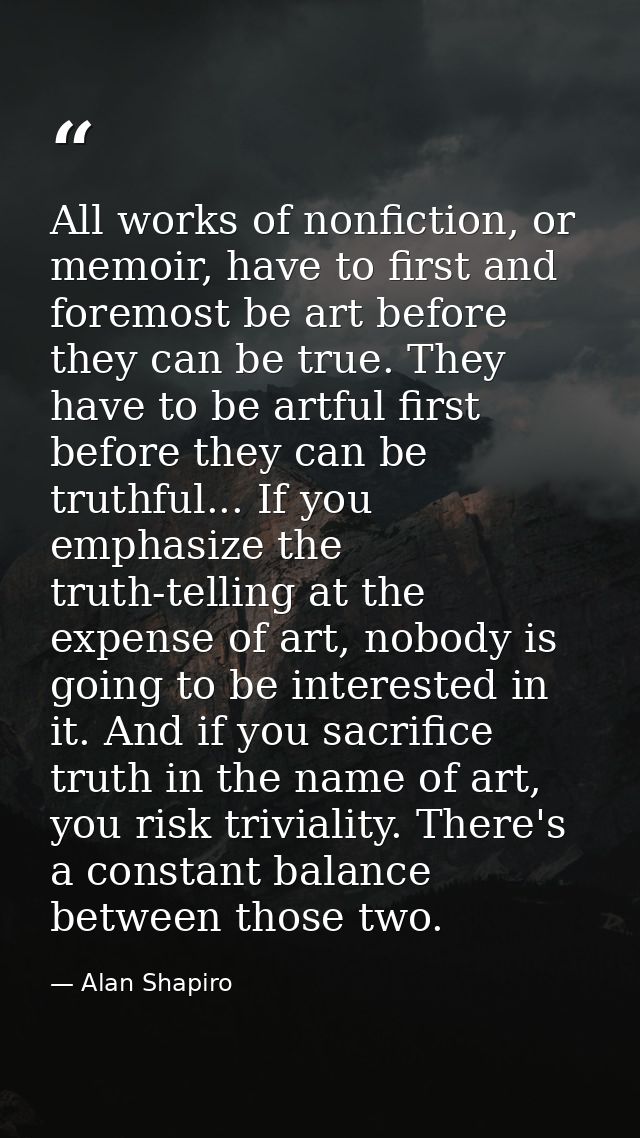 All works of nonfiction, or memoir, have to first and foremost be art before they can be true. They have to be artful fi — Alan Shapiro