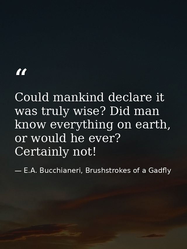 Could mankind declare it was truly wise? Did man know everything on earth, or would he ever? Certainly not! — E.A. Bucchianeri, Brushstrokes of a Gadfly