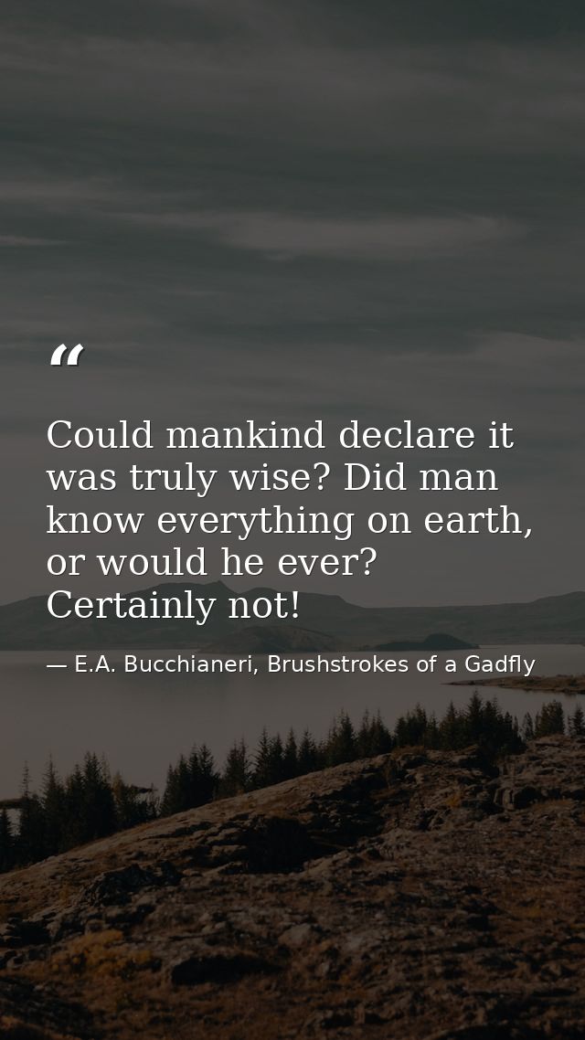 Could mankind declare it was truly wise? Did man know everything on earth, or would he ever? Certainly not! — E.A. Bucchianeri, Brushstrokes of a Gadfly