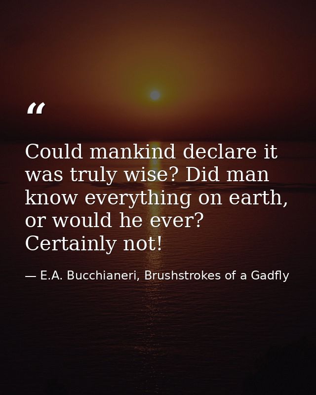 Could mankind declare it was truly wise? Did man know everything on earth, or would he ever? Certainly not! — E.A. Bucchianeri, Brushstrokes of a Gadfly