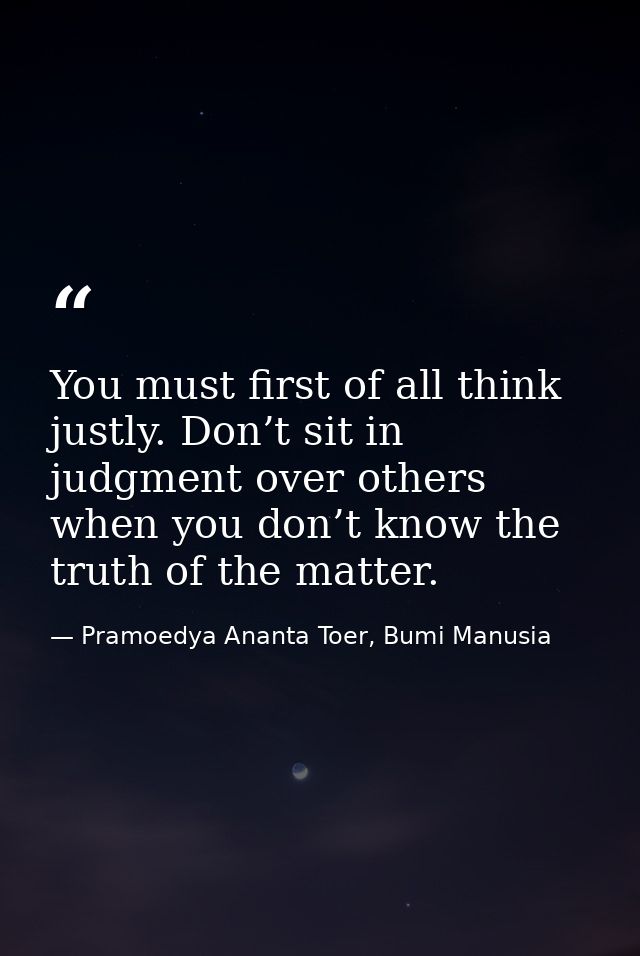 You must first of all think justly. Don’t sit in judgment over others when you don’t know the truth of the matter. — Pramoedya Ananta Toer, Bumi Manusia