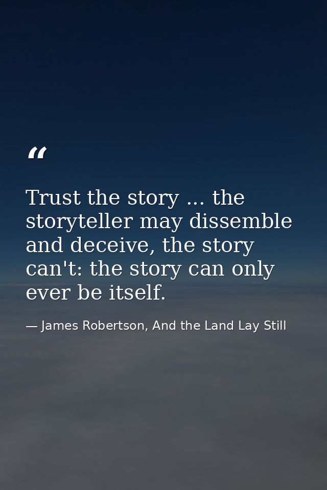 Trust the story ... the storyteller may dissemble and deceive, the story can't: the story can only ever be itself. — James Robertson, And the Land Lay Still