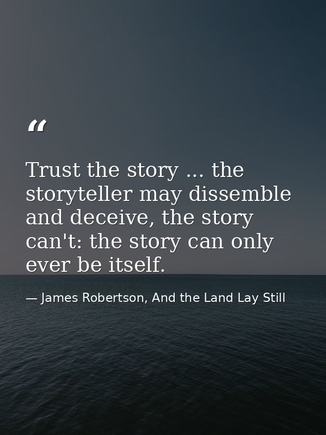 Trust the story ... the storyteller may dissemble and deceive, the story can't: the story can only ever be itself. — James Robertson, And the Land Lay Still