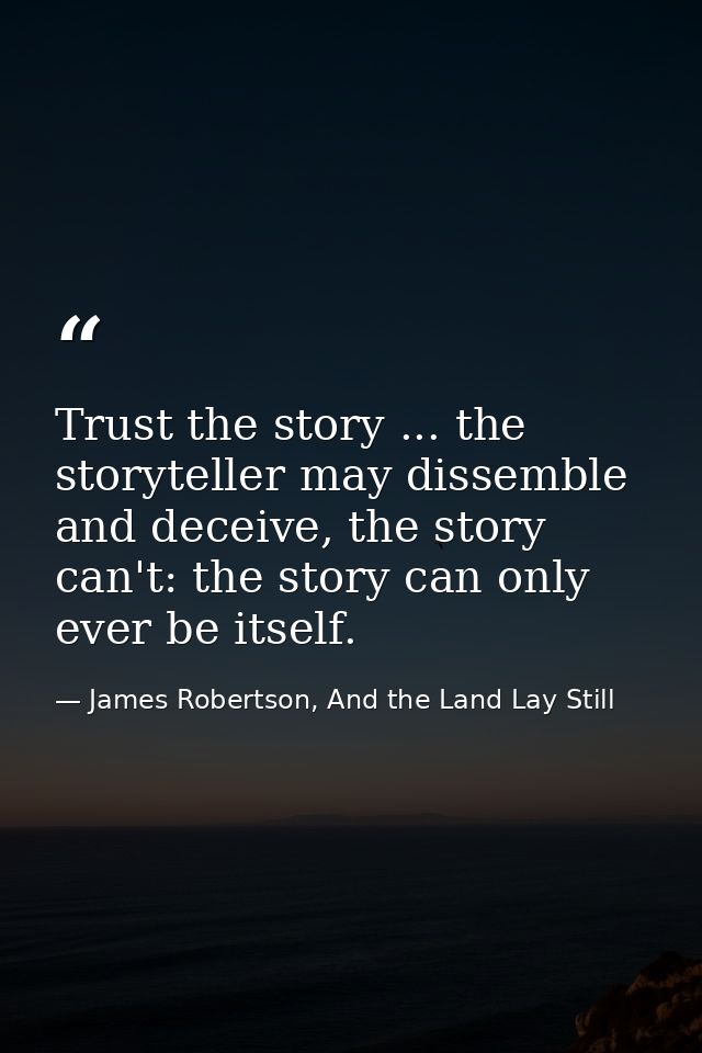 Trust the story ... the storyteller may dissemble and deceive, the story can't: the story can only ever be itself. — James Robertson, And the Land Lay Still