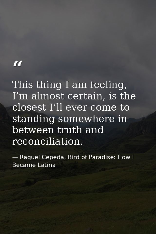 This thing I am feeling, I’m almost certain, is the closest I’ll ever come to standing somewhere in between truth and re — Raquel Cepeda, Bird of Paradise: How I Became Latina