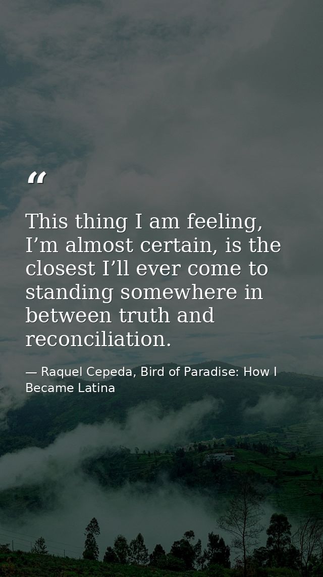This thing I am feeling, I’m almost certain, is the closest I’ll ever come to standing somewhere in between truth and re — Raquel Cepeda, Bird of Paradise: How I Became Latina
