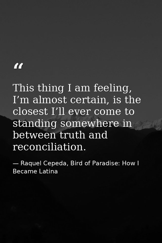 This thing I am feeling, I’m almost certain, is the closest I’ll ever come to standing somewhere in between truth and re — Raquel Cepeda, Bird of Paradise: How I Became Latina