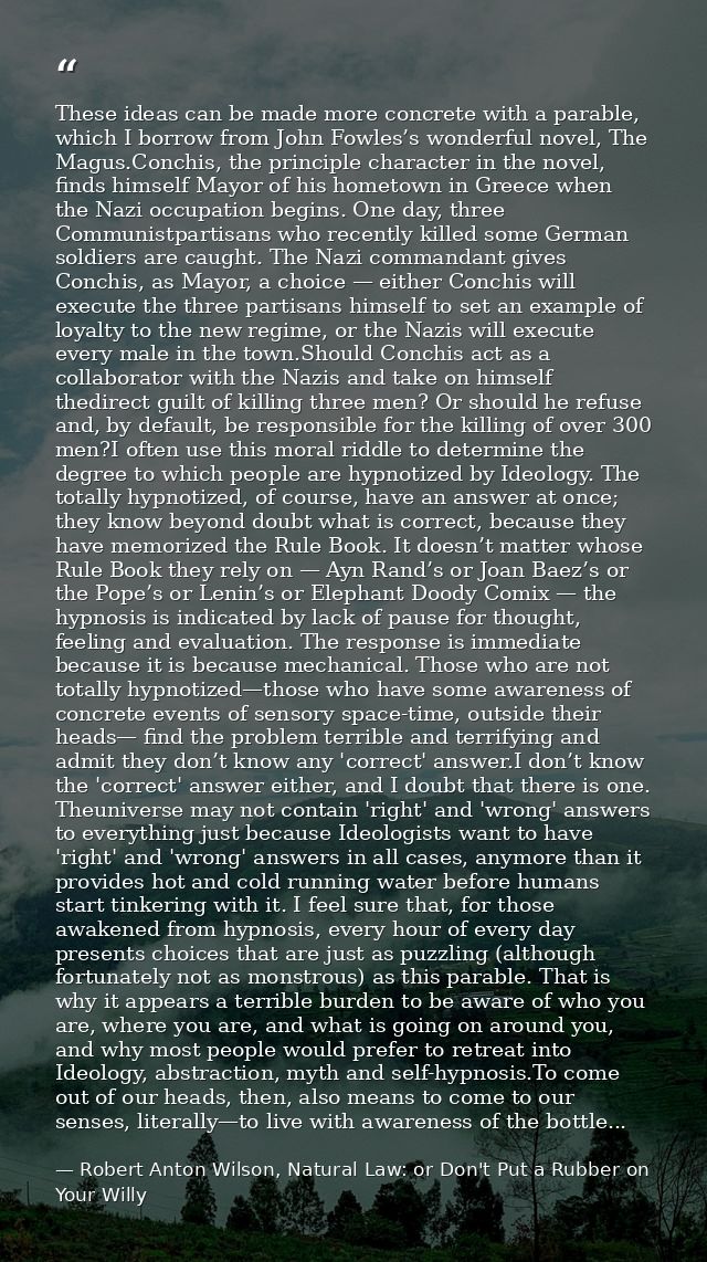 These ideas can be made more concrete with a parable, which I borrow from John Fowles’s wonderful novel, The Magus.Conch — Robert Anton Wilson, Natural Law: or Don't Put a Rubber on Your Willy