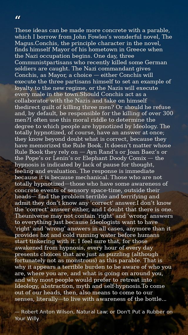 These ideas can be made more concrete with a parable, which I borrow from John Fowles’s wonderful novel, The Magus.Conch — Robert Anton Wilson, Natural Law: or Don't Put a Rubber on Your Willy