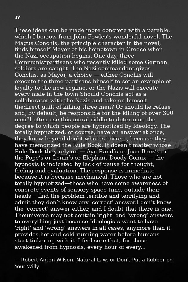 These ideas can be made more concrete with a parable, which I borrow from John Fowles’s wonderful novel, The Magus.Conch — Robert Anton Wilson, Natural Law: or Don't Put a Rubber on Your Willy