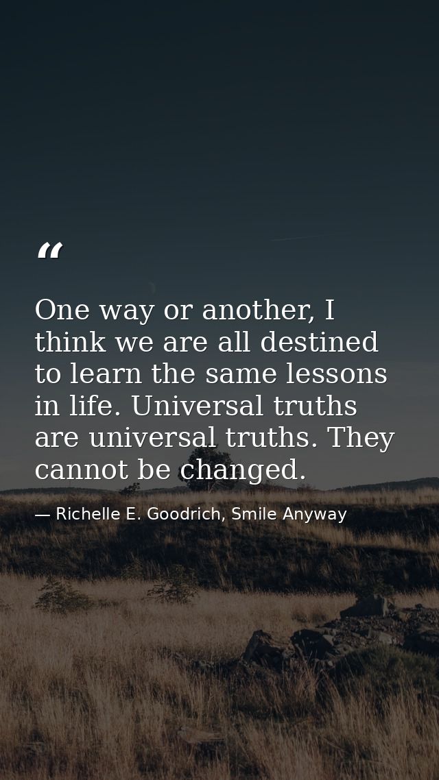 One way or another, I think we are all destined to learn the same lessons in life. Universal truths are universal truths — Richelle E. Goodrich, Smile Anyway