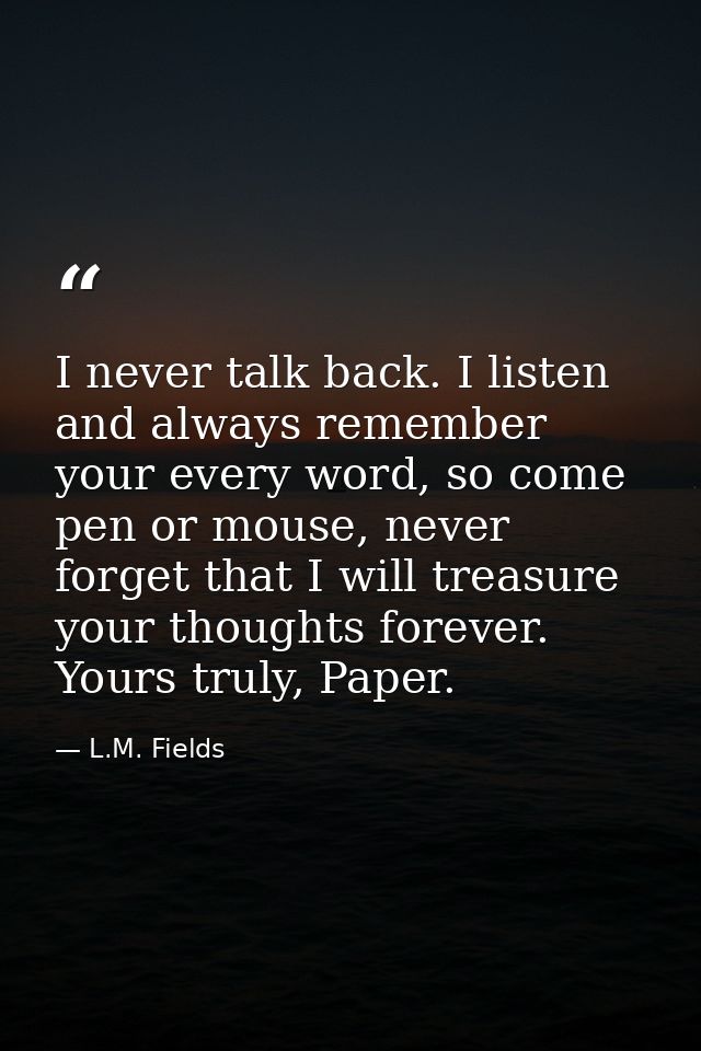 I never talk back. I listen and always remember your every word, so come pen or mouse, never forget that I will treasure — L.M. Fields