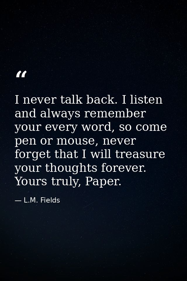 I never talk back. I listen and always remember your every word, so come pen or mouse, never forget that I will treasure — L.M. Fields