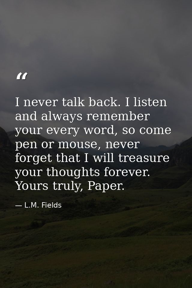 I never talk back. I listen and always remember your every word, so come pen or mouse, never forget that I will treasure — L.M. Fields