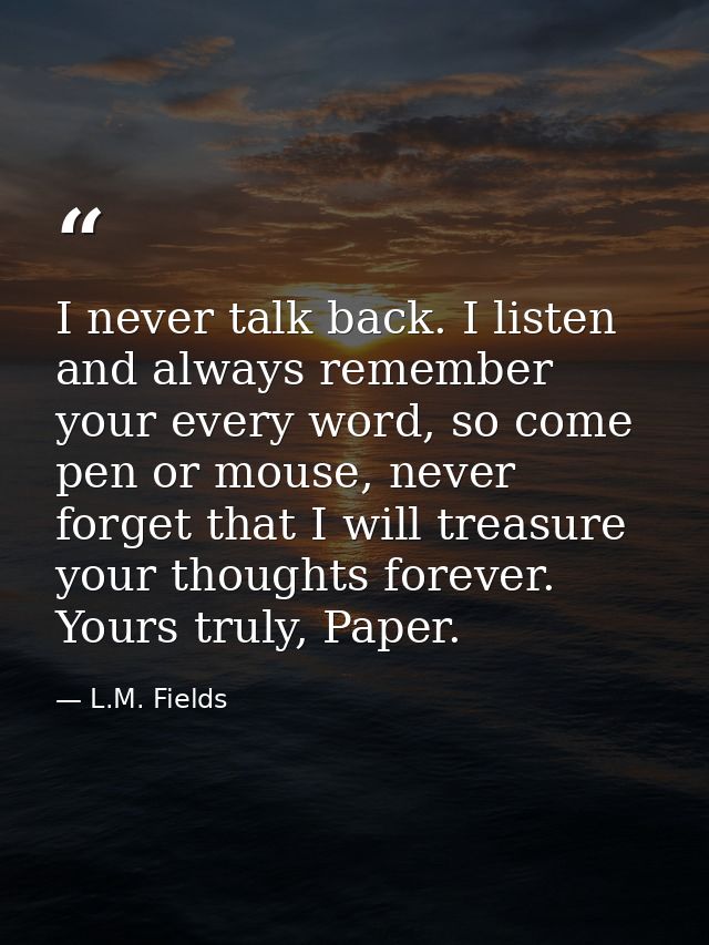 I never talk back. I listen and always remember your every word, so come pen or mouse, never forget that I will treasure — L.M. Fields