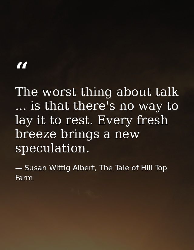 The worst thing about talk ... is that there's no way to lay it to rest. Every fresh breeze brings a new speculation. — Susan Wittig Albert, The Tale of Hill Top Farm