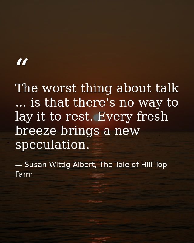The worst thing about talk ... is that there's no way to lay it to rest. Every fresh breeze brings a new speculation. — Susan Wittig Albert, The Tale of Hill Top Farm