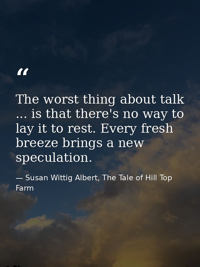 The worst thing about talk ... is that there's no way to lay it to rest. Every fresh breeze brings a new speculation. — Susan Wittig Albert, The Tale of Hill Top Farm