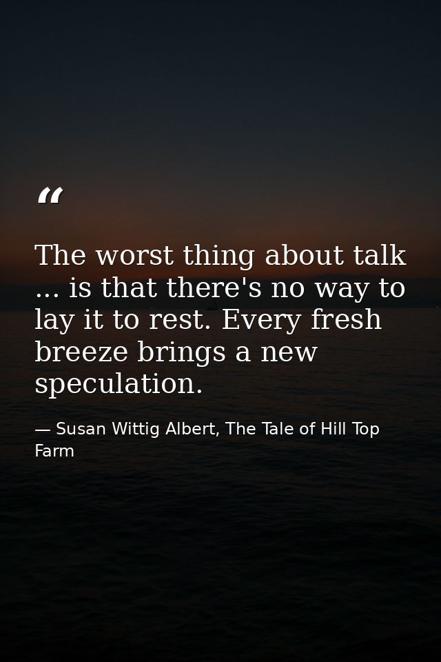The worst thing about talk ... is that there's no way to lay it to rest. Every fresh breeze brings a new speculation. — Susan Wittig Albert, The Tale of Hill Top Farm