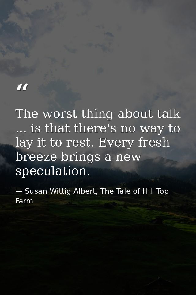The worst thing about talk ... is that there's no way to lay it to rest. Every fresh breeze brings a new speculation. — Susan Wittig Albert, The Tale of Hill Top Farm