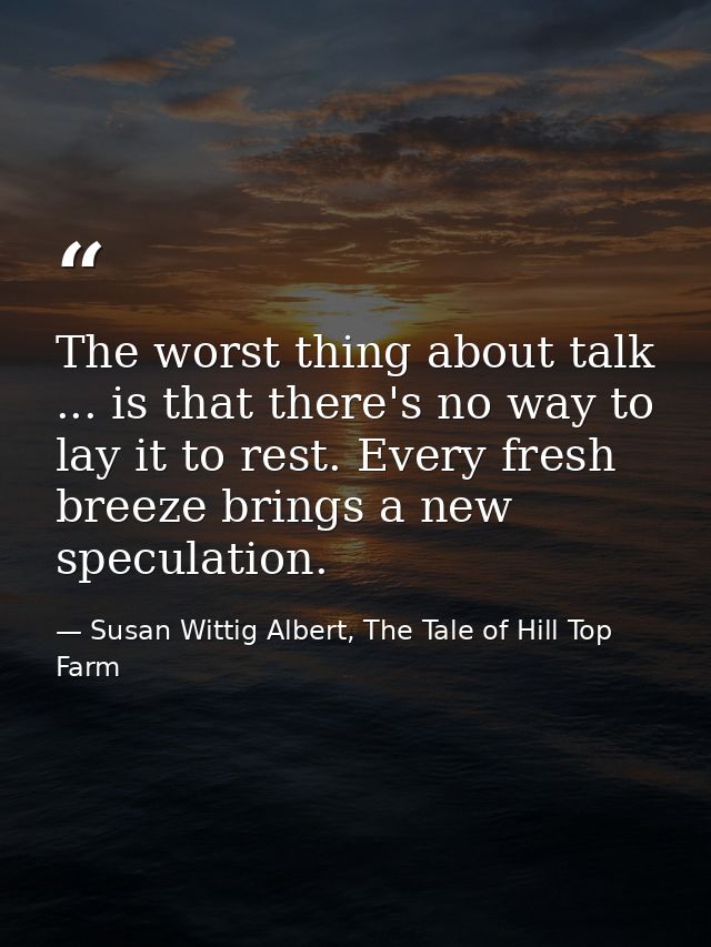 The worst thing about talk ... is that there's no way to lay it to rest. Every fresh breeze brings a new speculation. — Susan Wittig Albert, The Tale of Hill Top Farm