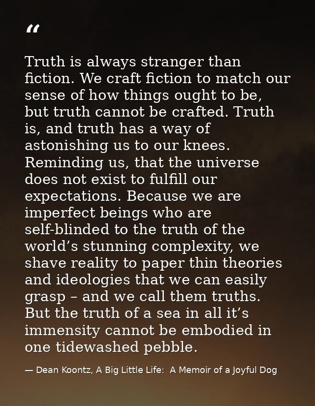 Truth is always stranger than fiction. We craft fiction to match our sense of how things ought to be, but truth cannot b — Dean Koontz, A Big Little Life:  A Memoir of a Joyful Dog