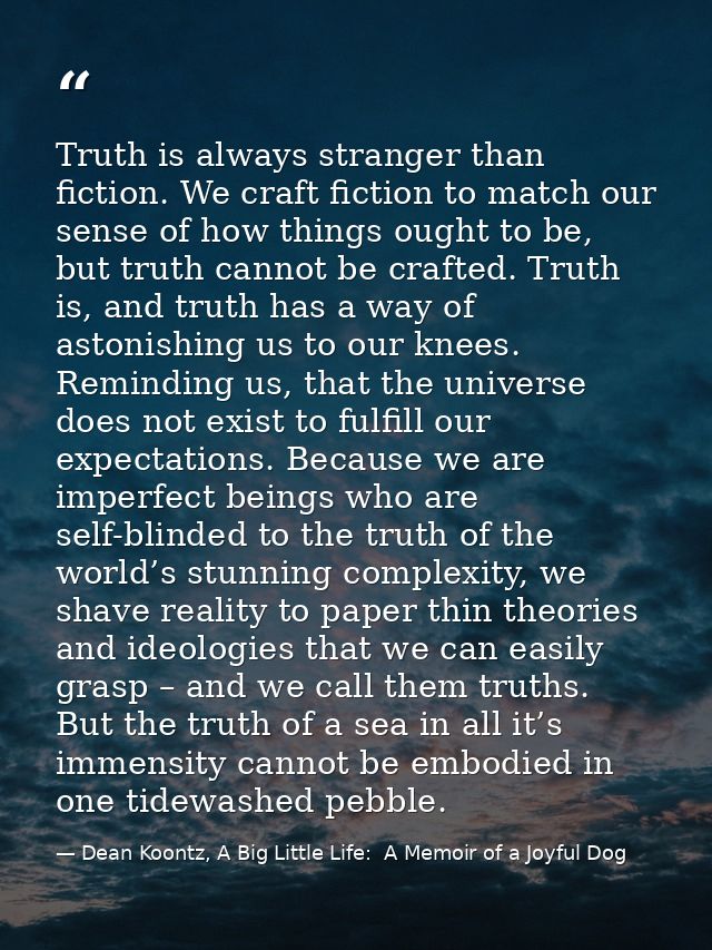 Truth is always stranger than fiction. We craft fiction to match our sense of how things ought to be, but truth cannot b — Dean Koontz, A Big Little Life:  A Memoir of a Joyful Dog