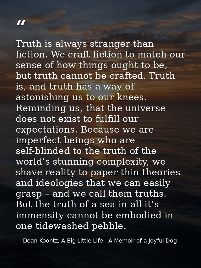 Truth is always stranger than fiction. We craft fiction to match our sense of how things ought to be, but truth cannot b — Dean Koontz, A Big Little Life:  A Memoir of a Joyful Dog