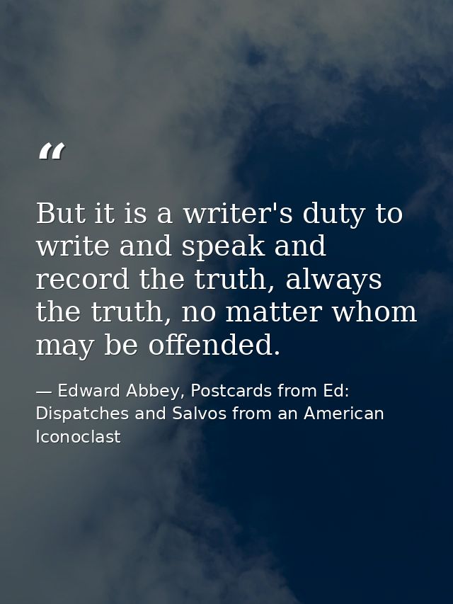 But it is a writer's duty to write and speak and record the truth, always the truth, no matter whom may be offended. — Edward Abbey, Postcards from Ed: Dispatches and Salvos from an American Iconoclast