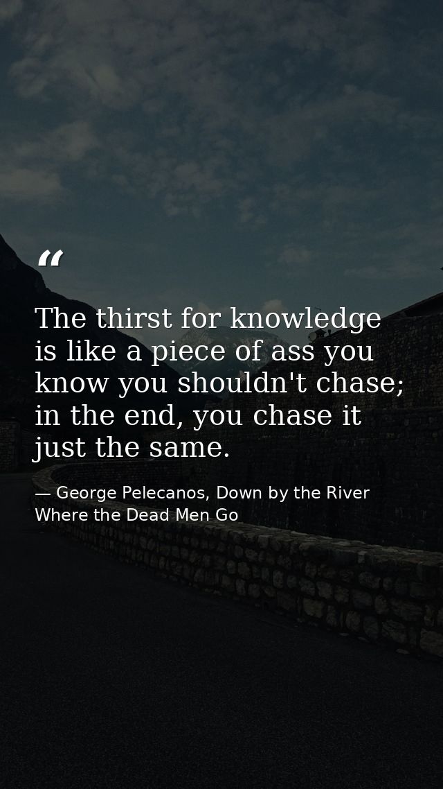 The thirst for knowledge is like a piece of ass you know you shouldn't chase; in the end, you chase it just the same. — George Pelecanos, Down by the River Where the Dead Men Go