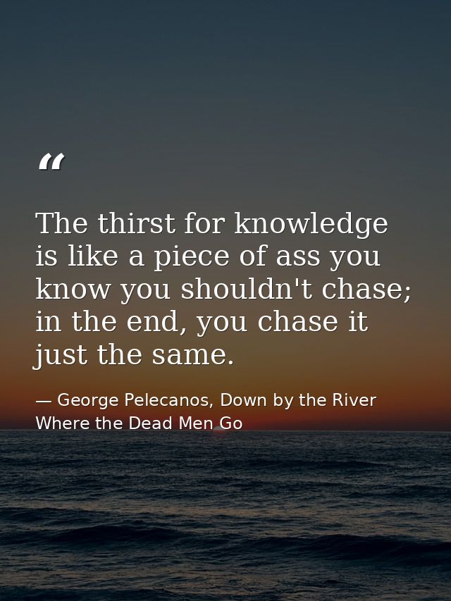 The thirst for knowledge is like a piece of ass you know you shouldn't chase; in the end, you chase it just the same. — George Pelecanos, Down by the River Where the Dead Men Go