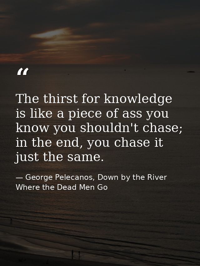 The thirst for knowledge is like a piece of ass you know you shouldn't chase; in the end, you chase it just the same. — George Pelecanos, Down by the River Where the Dead Men Go