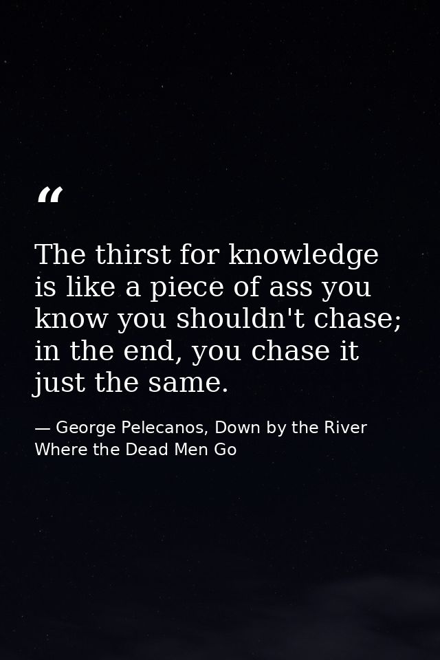 The thirst for knowledge is like a piece of ass you know you shouldn't chase; in the end, you chase it just the same. — George Pelecanos, Down by the River Where the Dead Men Go