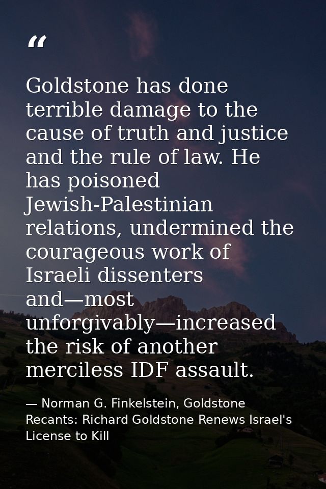 Goldstone has done terrible damage to the cause of truth and justice and the rule of law. He has poisoned Jewish-Palesti — Norman G. Finkelstein, Goldstone Recants: Richard Goldstone Renews Israel's License to Kill