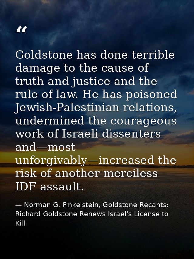 Goldstone has done terrible damage to the cause of truth and justice and the rule of law. He has poisoned Jewish-Palesti — Norman G. Finkelstein, Goldstone Recants: Richard Goldstone Renews Israel's License to Kill