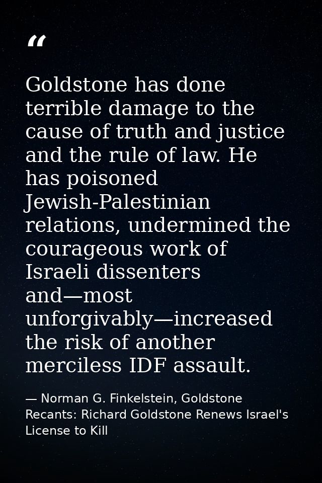 Goldstone has done terrible damage to the cause of truth and justice and the rule of law. He has poisoned Jewish-Palesti — Norman G. Finkelstein, Goldstone Recants: Richard Goldstone Renews Israel's License to Kill