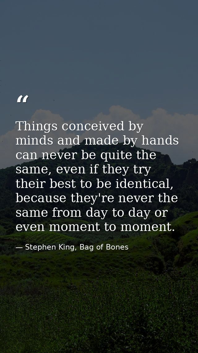 Things conceived by minds and made by hands can never be quite the same, even if they try their best to be identical, be — Stephen King, Bag of Bones