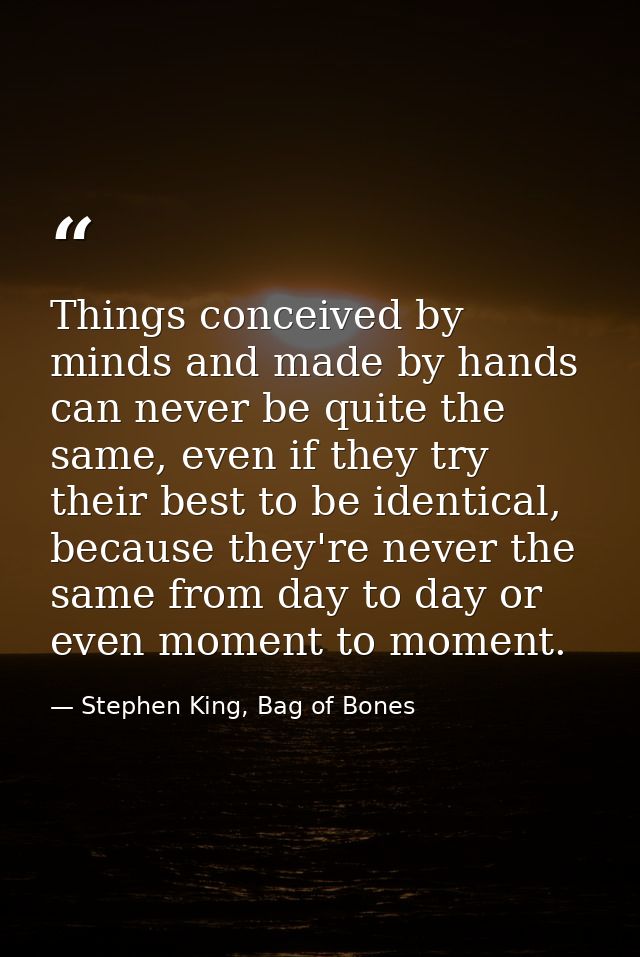 Things conceived by minds and made by hands can never be quite the same, even if they try their best to be identical, be — Stephen King, Bag of Bones
