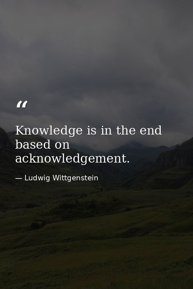 Knowledge is in the end based on acknowledgement. — Ludwig Wittgenstein