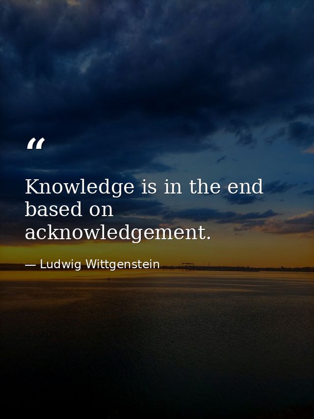 Knowledge is in the end based on acknowledgement. — Ludwig Wittgenstein
