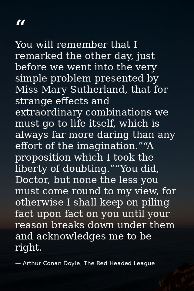 You will remember that I remarked the other day, just before we went into the very simple problem presented by Miss Mary — Arthur Conan Doyle, The Red Headed League