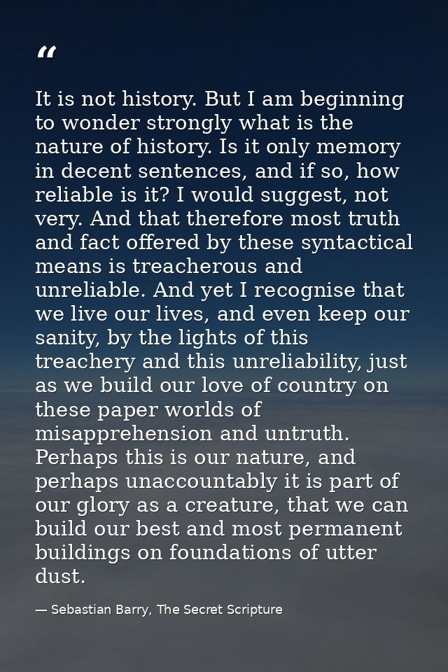 It is not history. But I am beginning to wonder strongly what is the nature of history. Is it only memory in decent sent — Sebastian Barry, The Secret Scripture