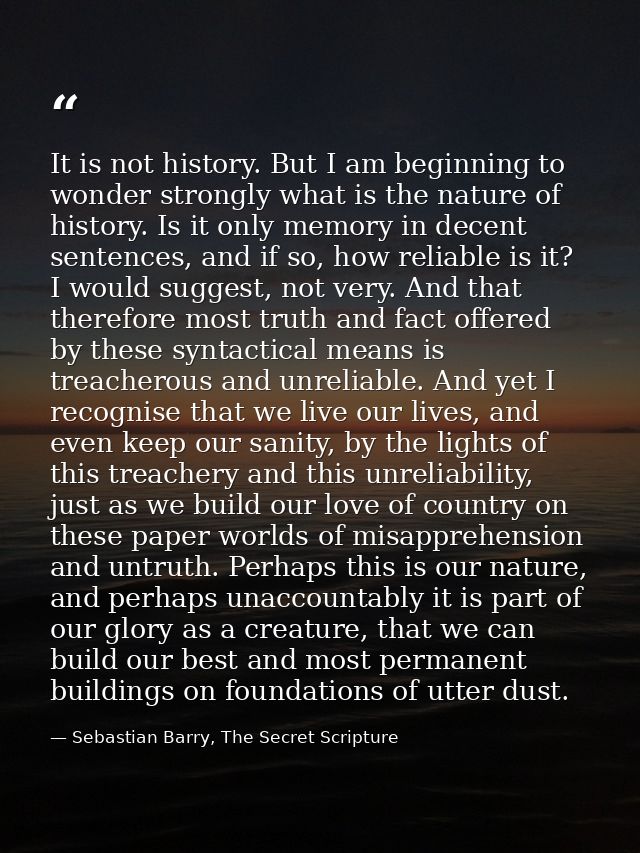 It is not history. But I am beginning to wonder strongly what is the nature of history. Is it only memory in decent sent — Sebastian Barry, The Secret Scripture