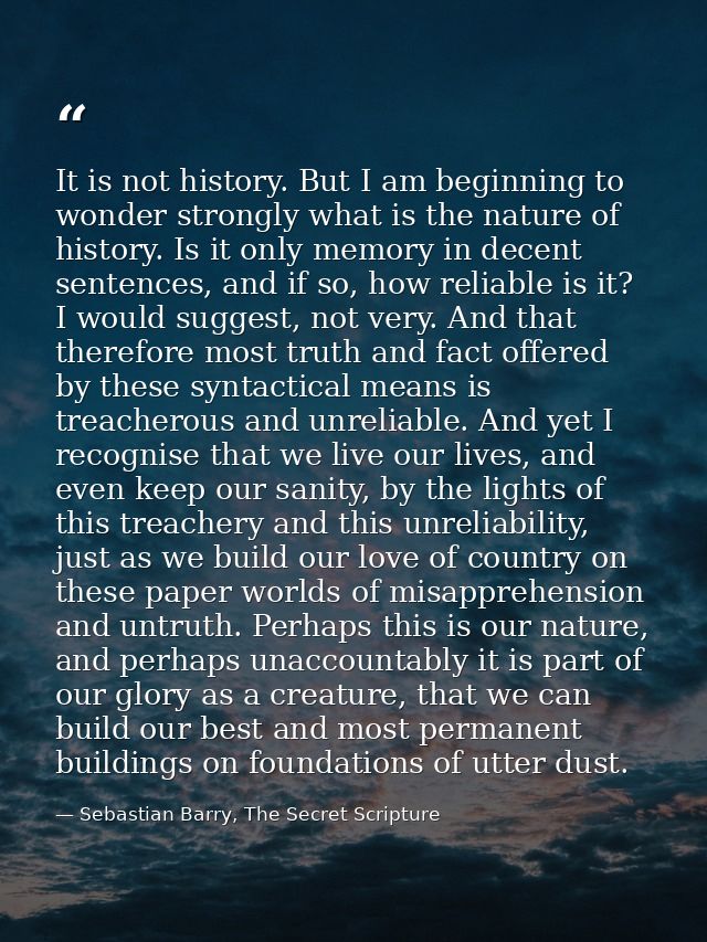 It is not history. But I am beginning to wonder strongly what is the nature of history. Is it only memory in decent sent — Sebastian Barry, The Secret Scripture