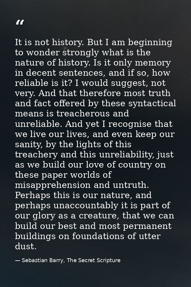 It is not history. But I am beginning to wonder strongly what is the nature of history. Is it only memory in decent sent — Sebastian Barry, The Secret Scripture