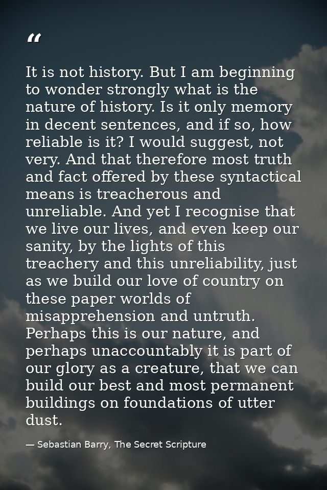 It is not history. But I am beginning to wonder strongly what is the nature of history. Is it only memory in decent sent — Sebastian Barry, The Secret Scripture