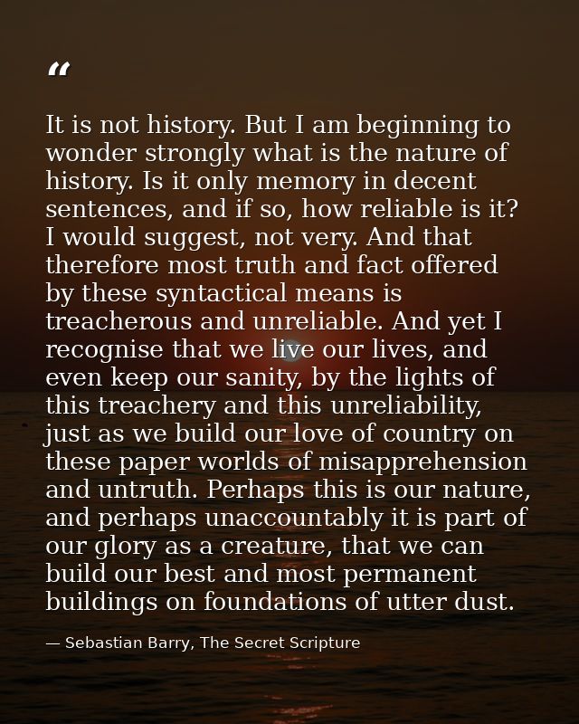 It is not history. But I am beginning to wonder strongly what is the nature of history. Is it only memory in decent sent — Sebastian Barry, The Secret Scripture