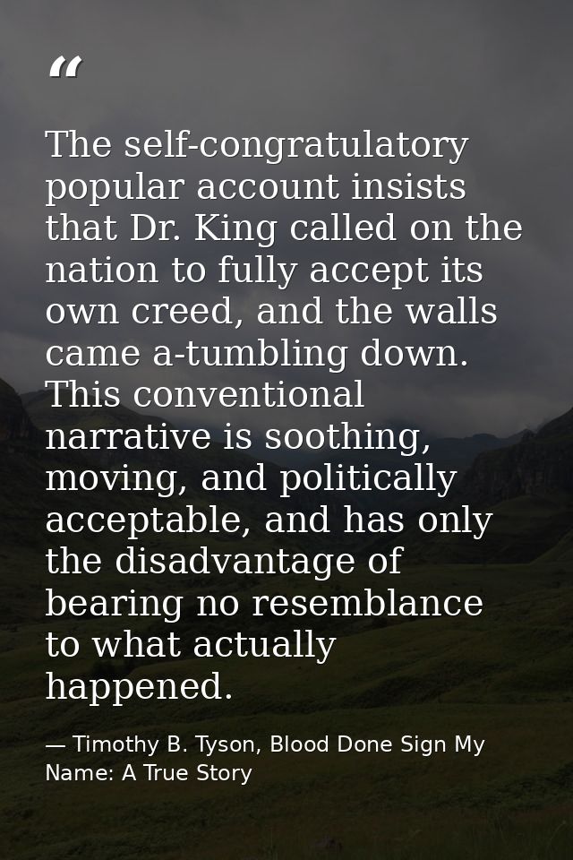 The self-congratulatory popular account insists that Dr. King called on the nation to fully accept its own creed, and th — Timothy B. Tyson, Blood Done Sign My Name: A True Story