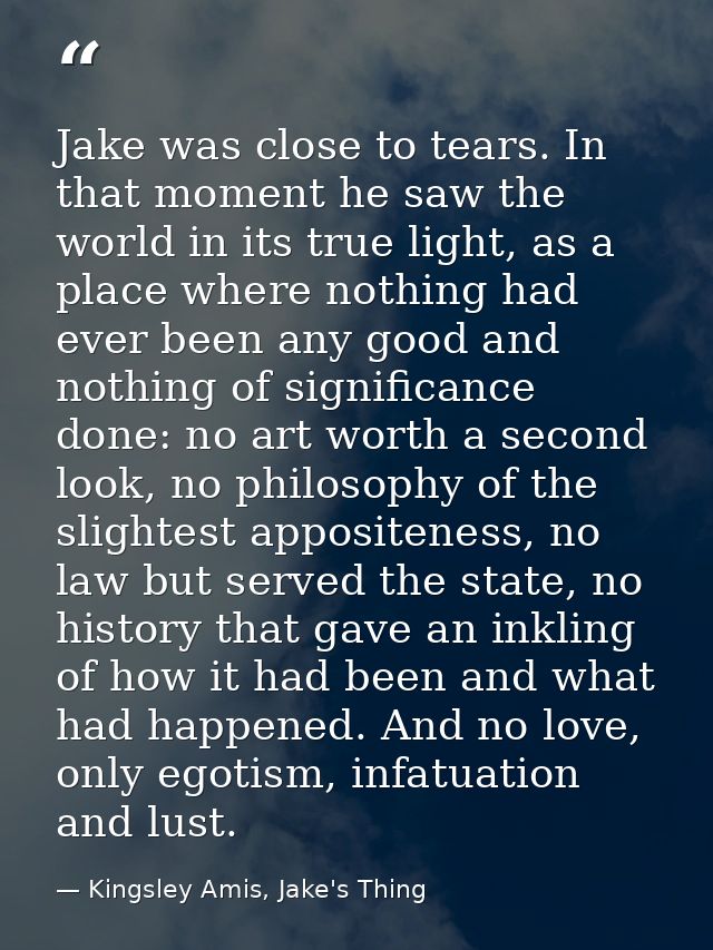 Jake was close to tears. In that moment he saw the world in its true light, as a place where nothing had ever been any g — Kingsley Amis, Jake's Thing